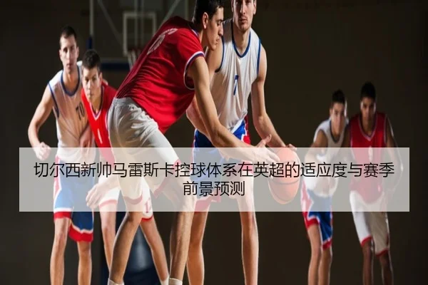 切尔西新帅马雷斯卡控球体系在英超的适应度与赛季前景预测