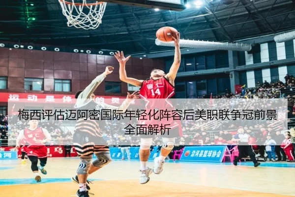 梅西评估迈阿密国际年轻化阵容后美职联争冠前景全面解析