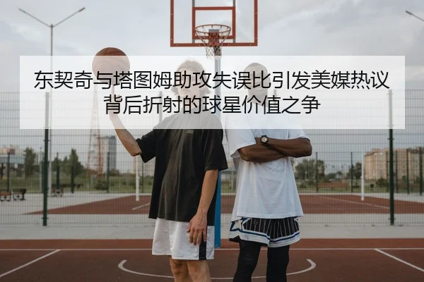 东契奇与塔图姆助攻失误比引发美媒热议背后折射的球星价值之争
